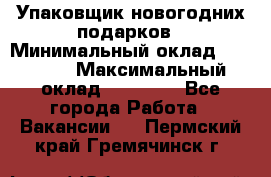 Упаковщик новогодних подарков › Минимальный оклад ­ 38 000 › Максимальный оклад ­ 50 000 - Все города Работа » Вакансии   . Пермский край,Гремячинск г.